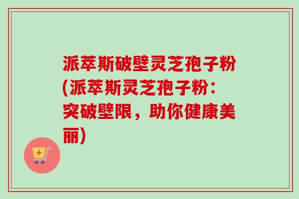 派萃斯破壁灵芝孢子粉(派萃斯灵芝孢子粉：突破壁限，助你健康美丽)-第1张图片-卓越灵芝孢子粉