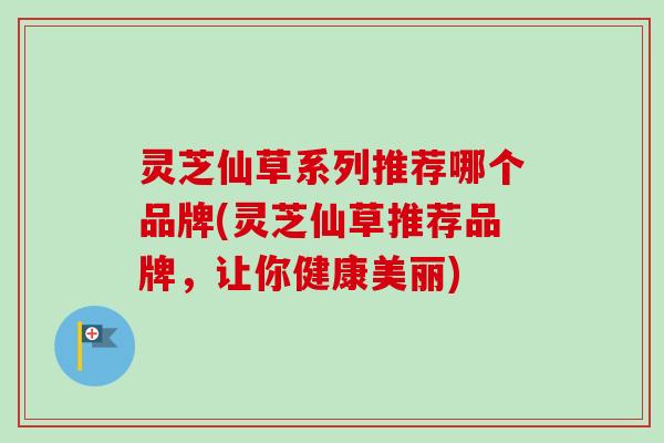 灵芝仙草系列推荐哪个品牌(灵芝仙草推荐品牌，让你健康美丽)-第1张图片-卓越灵芝孢子粉