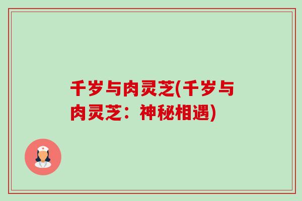 千岁与肉灵芝(千岁与肉灵芝:神秘相遇)-第1张图片-卓越灵芝孢子粉 千岁与肉灵芝(千岁与肉灵芝:神秘相遇)-第1张图片-卓越灵芝孢子粉