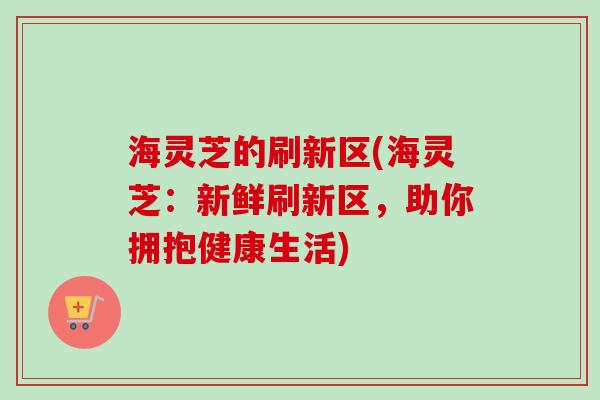 海灵芝的刷新区(海灵芝:新鲜刷新区,助你拥抱健康生活)-第1张图片-卓越灵芝孢子粉 海灵芝的刷新区(海灵芝:新鲜刷新区,助你拥抱健康生活)-第1张图片-卓越灵芝孢子粉