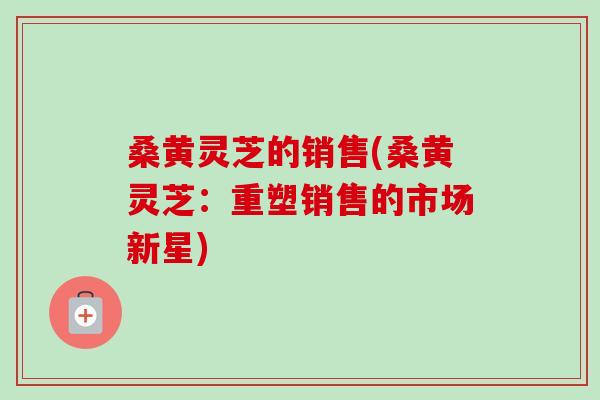 桑黄灵芝的销售(桑黄灵芝:重塑销售的市场新星)-第1张图片-卓越灵芝孢子粉 桑黄灵芝的销售(桑黄灵芝:重塑销售的市场新星)-第1张图片-卓越灵芝孢子粉