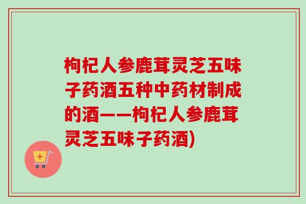 枸杞人参鹿茸灵芝五味子药酒五种中药材制成的酒——枸杞人参鹿茸灵芝五味子药酒)-第1张图片-卓越灵芝孢子粉