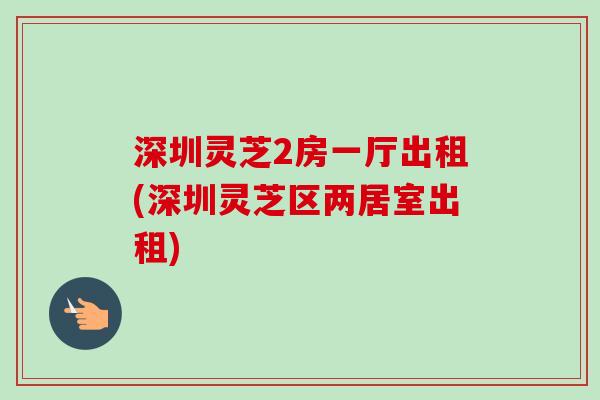 深圳灵芝2房一厅出租(深圳灵芝区两居室出租)-第1张图片-卓越灵芝孢子粉