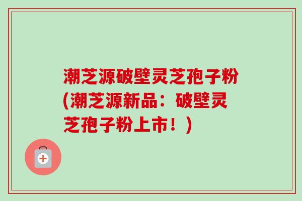 潮芝源破壁灵芝孢子粉(潮芝源新品：破壁灵芝孢子粉上市！)-第1张图片-卓越灵芝孢子粉
