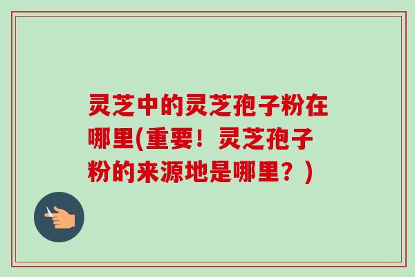 灵芝中的灵芝孢子粉在哪里(重要!灵芝孢子粉的来源地是哪里?)-第1张图片-卓越灵芝孢子粉 灵芝中的灵芝孢子粉在哪里(重要!灵芝孢子粉的来源地是哪里?)-第1张图片-卓越灵芝孢子粉
