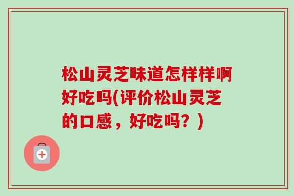 松山灵芝味道怎样样啊好吃吗(评价松山灵芝的口感,好吃吗?)-第1张图片-卓越灵芝孢子粉 松山灵芝味道怎样样啊好吃吗(评价松山灵芝的口感,好吃吗?)-第1张图片-卓越灵芝孢子粉