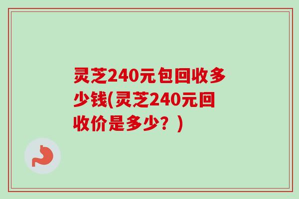 灵芝240元包回收多少钱(灵芝240元回收价是多少？)-第1张图片-卓越灵芝孢子粉