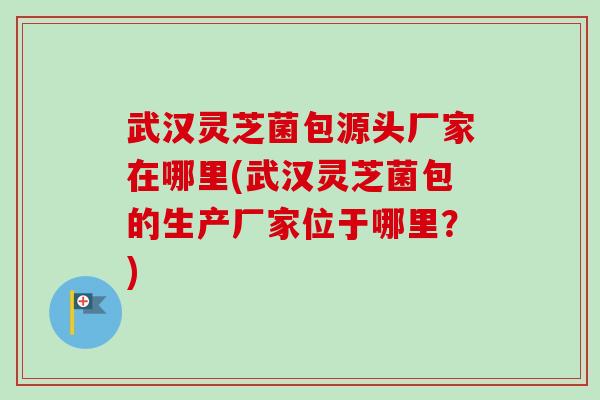 武汉灵芝菌包源头厂家在哪里(武汉灵芝菌包的生产厂家位于哪里?)-第1张图片-卓越灵芝孢子粉 武汉灵芝菌包源头厂家在哪里(武汉灵芝菌包的生产厂家位于哪里?)-第1张图片-卓越灵芝孢子粉