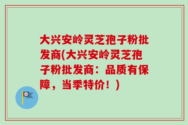 大兴安岭灵芝孢子粉批发商(大兴安岭灵芝孢子粉批发商:品质有保障,当季特价!)-第1张图片-卓越灵芝孢子粉 大兴安岭灵芝孢子粉批发商(大兴安岭灵芝孢子粉批发商:品质有保障,当季特价!)-第1张图片-卓越灵芝孢子粉