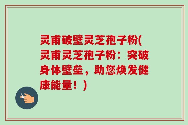 灵甫破壁灵芝孢子粉(灵甫灵芝孢子粉：突破身体壁垒，助您焕发健康能量！)-第1张图片-卓越灵芝孢子粉