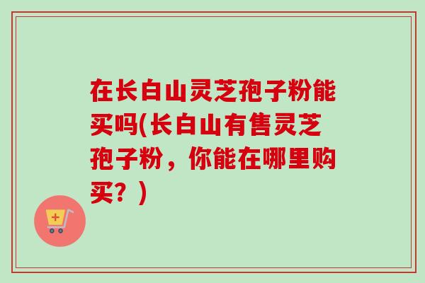 在长白山灵芝孢子粉能买吗(长白山有售灵芝孢子粉,你能在哪里购买?)-第1张图片-卓越灵芝孢子粉 在长白山灵芝孢子粉能买吗(长白山有售灵芝孢子粉,你能在哪里购买?)-第1张图片-卓越灵芝孢子粉