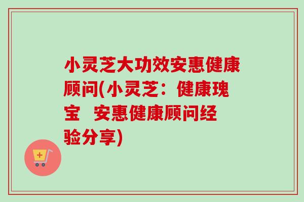 小灵芝大功效安惠健康顾问(小灵芝:健康瑰宝 安惠健康顾问经验分享)-第1张图片-卓越灵芝孢子粉 小灵芝大功效安惠健康顾问(小灵芝:健康瑰宝 安惠健康顾问经验分享)-第1张图片-卓越灵芝孢子粉