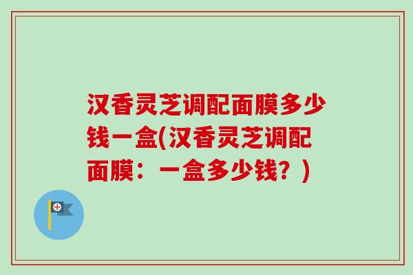 汉香灵芝调配面膜多少钱一盒(汉香灵芝调配面膜:一盒多少钱?)-第1张图片-卓越灵芝孢子粉 汉香灵芝调配面膜多少钱一盒(汉香灵芝调配面膜:一盒多少钱?)-第1张图片-卓越灵芝孢子粉