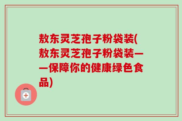 敖东灵芝孢子粉袋装(敖东灵芝孢子粉袋装——保障你的健康绿色食品)-第1张图片-卓越灵芝孢子粉