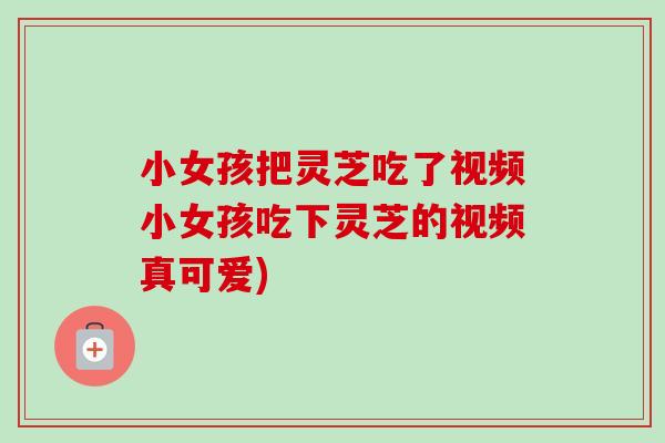 小女孩把灵芝吃了视频小女孩吃下灵芝的视频真可爱)-第1张图片-卓越灵芝孢子粉