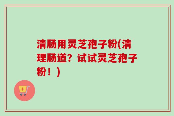 清肠用灵芝孢子粉(清理肠道？试试灵芝孢子粉！)-第1张图片-卓越灵芝孢子粉
