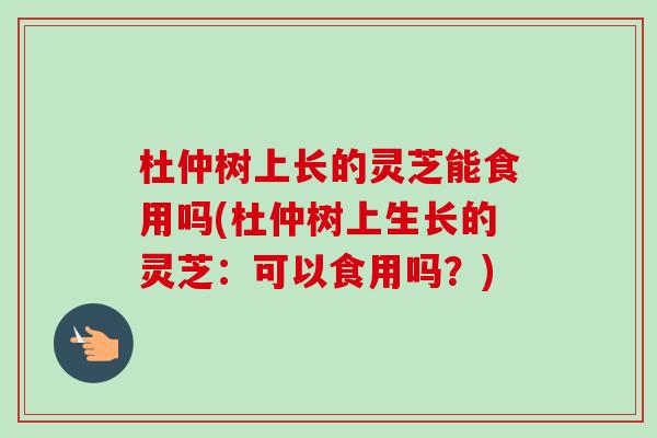 杜仲树上长的灵芝能食用吗(杜仲树上生长的灵芝:可以食用吗?)-第1张图片-卓越灵芝孢子粉 杜仲树上长的灵芝能食用吗(杜仲树上生长的灵芝:可以食用吗?)-第1张图片-卓越灵芝孢子粉