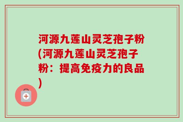 河源九莲山灵芝孢子粉(河源九莲山灵芝孢子粉：提高免疫力的良品)-第1张图片-卓越灵芝孢子粉