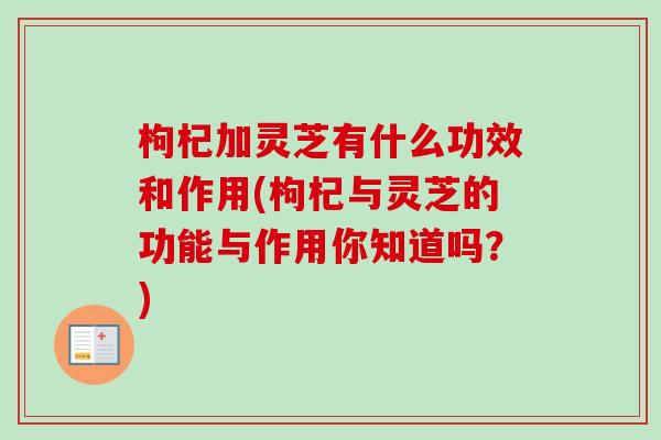 枸杞加灵芝有什么功效和作用(枸杞与灵芝的功能与作用你知道吗?)-第1张图片-卓越灵芝孢子粉 枸杞加灵芝有什么功效和作用(枸杞与灵芝的功能与作用你知道吗?)-第1张图片-卓越灵芝孢子粉