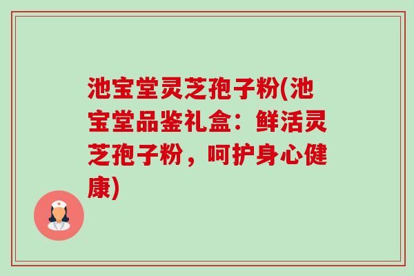 池宝堂灵芝孢子粉(池宝堂品鉴礼盒：鲜活灵芝孢子粉，呵护身心健康)-第1张图片-卓越灵芝孢子粉