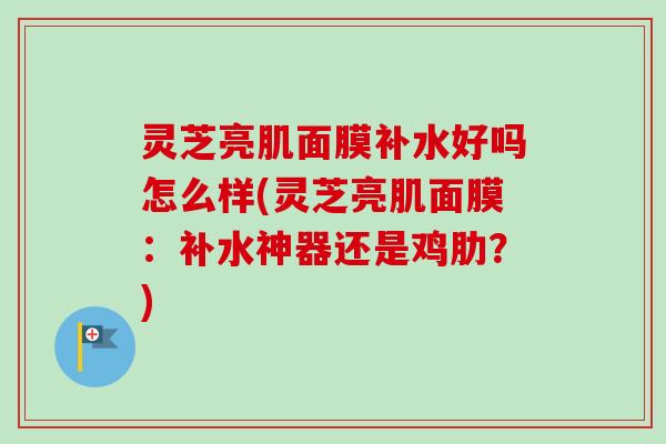 灵芝亮肌面膜补水好吗怎么样(灵芝亮肌面膜：补水神器还是鸡肋？)-第1张图片-卓越灵芝孢子粉
