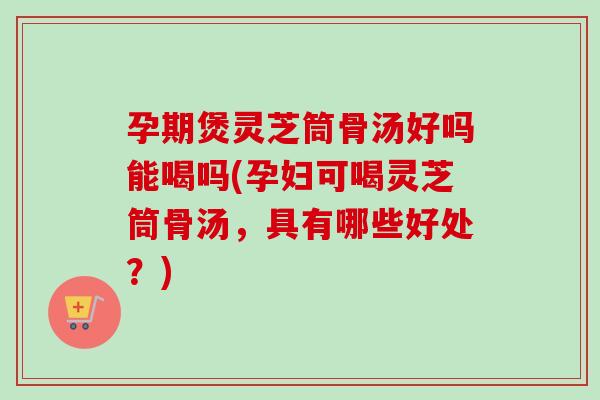 孕期煲灵芝筒骨汤好吗能喝吗(孕妇可喝灵芝筒骨汤，具有哪些好处？)-第1张图片-卓越灵芝孢子粉