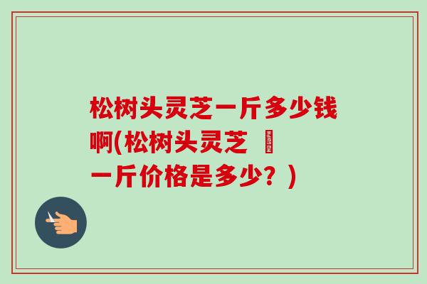 松树头灵芝一斤多少钱啊(松树头灵芝 – 一斤价格是多少?)-第1张图片-卓越灵芝孢子粉 松树头灵芝一斤多少钱啊(松树头灵芝 – 一斤价格是多少?)-第1张图片-卓越灵芝孢子粉