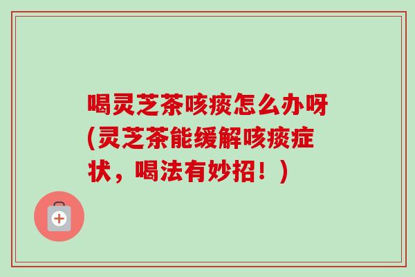 喝灵芝茶咳痰怎么办呀(灵芝茶能缓解咳痰症状，喝法有妙招！)-第1张图片-卓越灵芝孢子粉