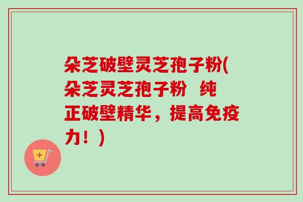 朵芝破壁灵芝孢子粉(朵芝灵芝孢子粉 纯正破壁精华,提高免疫力!)-第1张图片-卓越灵芝孢子粉 朵芝破壁灵芝孢子粉(朵芝灵芝孢子粉 纯正破壁精华,提高免疫力!)-第1张图片-卓越灵芝孢子粉