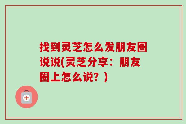 找到灵芝怎么发朋友圈说说(灵芝分享:朋友圈上怎么说?)-第1张图片-卓越灵芝孢子粉 找到灵芝怎么发朋友圈说说(灵芝分享:朋友圈上怎么说?)-第1张图片-卓越灵芝孢子粉