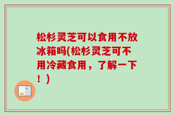 松杉灵芝可以食用不放冰箱吗(松杉灵芝可不用冷藏食用,了解一下!)-第1张图片-卓越灵芝孢子粉 松杉灵芝可以食用不放冰箱吗(松杉灵芝可不用冷藏食用,了解一下!)-第1张图片-卓越灵芝孢子粉