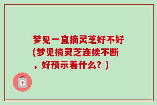 梦见一直摘灵芝好不好(梦见摘灵芝连续不断，好预示着什么？)-第1张图片-卓越灵芝孢子粉