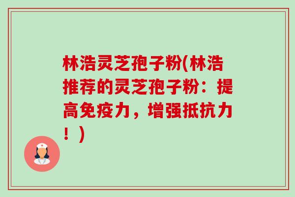 林浩灵芝孢子粉(林浩推荐的灵芝孢子粉：提高免疫力，增强抵抗力！)-第1张图片-卓越灵芝孢子粉