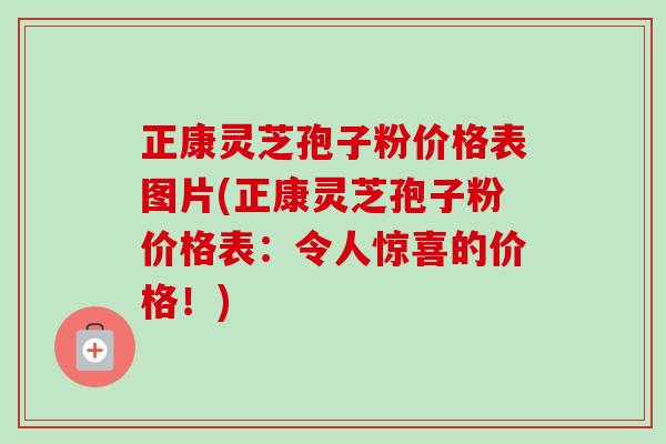 正康灵芝孢子粉价格表图片(正康灵芝孢子粉价格表:令人惊喜的价格!)-第1张图片-卓越灵芝孢子粉 正康灵芝孢子粉价格表图片(正康灵芝孢子粉价格表:令人惊喜的价格!)-第1张图片-卓越灵芝孢子粉