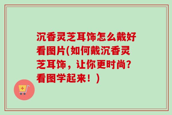 沉香灵芝耳饰怎么戴好看图片(如何戴沉香灵芝耳饰，让你更时尚？看图学起来！)-第1张图片-卓越灵芝孢子粉