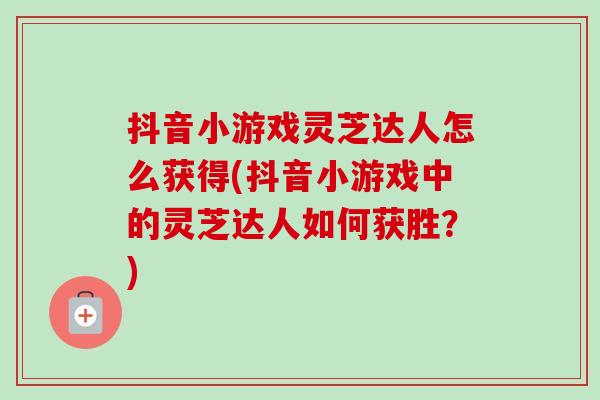 抖音小游戏灵芝达人怎么获得(抖音小游戏中的灵芝达人如何获胜？)-第1张图片-卓越灵芝孢子粉