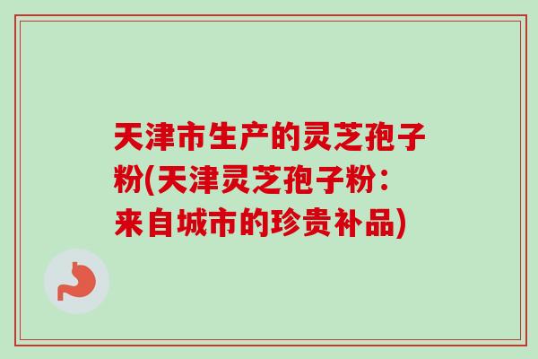 天津市生产的灵芝孢子粉(天津灵芝孢子粉:来自城市的珍贵补品)-第1张图片-卓越灵芝孢子粉 天津市生产的灵芝孢子粉(天津灵芝孢子粉:来自城市的珍贵补品)-第1张图片-卓越灵芝孢子粉
