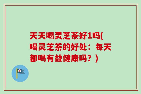 天天喝灵芝茶好1吗(喝灵芝茶的好处：每天都喝有益健康吗？)-第1张图片-卓越灵芝孢子粉