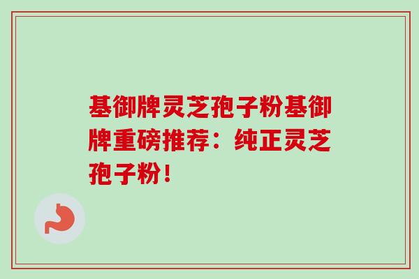 基御牌灵芝孢子粉基御牌重磅推荐:纯正灵芝孢子粉!-第1张图片-卓越灵芝孢子粉 基御牌灵芝孢子粉基御牌重磅推荐:纯正灵芝孢子粉!-第1张图片-卓越灵芝孢子粉