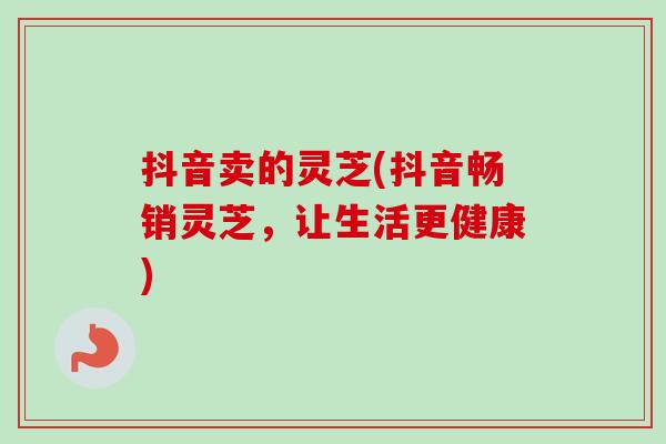 抖音卖的灵芝(抖音畅销灵芝,让生活更健康)-第1张图片-卓越灵芝孢子粉 抖音卖的灵芝(抖音畅销灵芝,让生活更健康)-第1张图片-卓越灵芝孢子粉