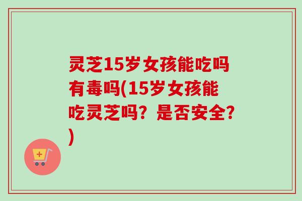 灵芝15岁女孩能吃吗有毒吗(15岁女孩能吃灵芝吗？是否安全？)-第1张图片-卓越灵芝孢子粉