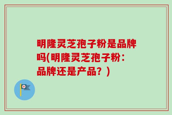 明隆灵芝孢子粉是品牌吗(明隆灵芝孢子粉:品牌还是产品?)-第1张图片-卓越灵芝孢子粉 明隆灵芝孢子粉是品牌吗(明隆灵芝孢子粉:品牌还是产品?)-第1张图片-卓越灵芝孢子粉