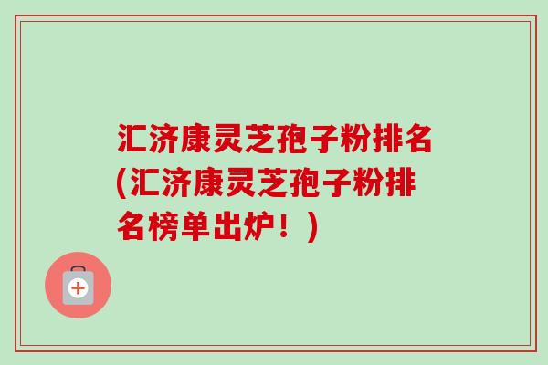 汇济康灵芝孢子粉排名(汇济康灵芝孢子粉排名榜单出炉!)-第1张图片-卓越灵芝孢子粉 汇济康灵芝孢子粉排名(汇济康灵芝孢子粉排名榜单出炉!)-第1张图片-卓越灵芝孢子粉