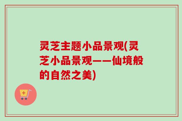 灵芝主题小品景观(灵芝小品景观——仙境般的自然之美)-第1张图片-卓越灵芝孢子粉 灵芝主题小品景观(灵芝小品景观——仙境般的自然之美)-第1张图片-卓越灵芝孢子粉