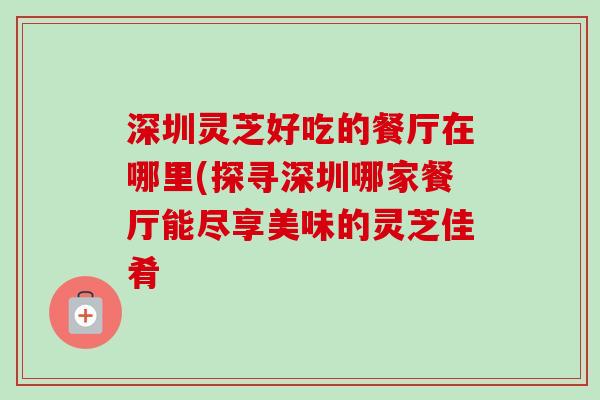 深圳灵芝好吃的餐厅在哪里(探寻深圳哪家餐厅能尽享美味的灵芝佳肴-第1张图片-卓越灵芝孢子粉