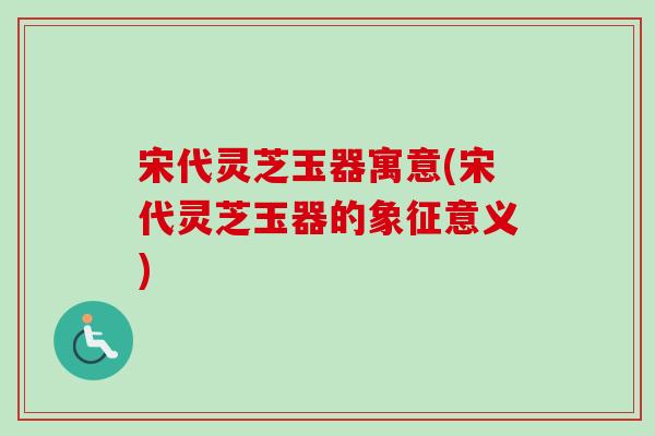 宋代灵芝玉器寓意(宋代灵芝玉器的象征意义)-第1张图片-卓越灵芝孢子粉 宋代灵芝玉器寓意(宋代灵芝玉器的象征意义)-第1张图片-卓越灵芝孢子粉
