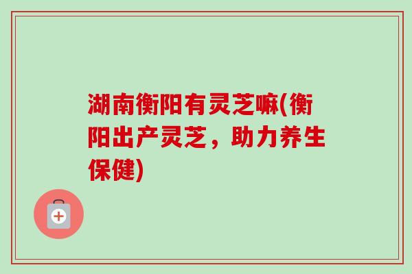 湖南衡阳有灵芝嘛(衡阳出产灵芝,助力养生保健)-第1张图片-卓越灵芝孢子粉 湖南衡阳有灵芝嘛(衡阳出产灵芝,助力养生保健)-第1张图片-卓越灵芝孢子粉