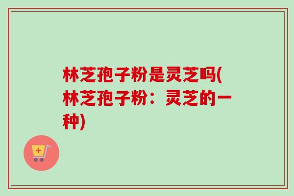 林芝孢子粉是灵芝吗(林芝孢子粉：灵芝的一种)-第1张图片-卓越灵芝孢子粉