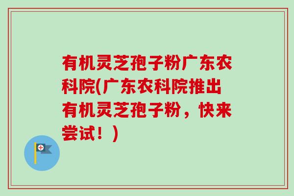 有机灵芝孢子粉广东农科院(广东农科院推出有机灵芝孢子粉，快来尝试！)-第1张图片-卓越灵芝孢子粉