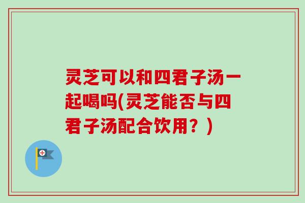 灵芝可以和四君子汤一起喝吗(灵芝能否与四君子汤配合饮用?)-第1张图片-卓越灵芝孢子粉 灵芝可以和四君子汤一起喝吗(灵芝能否与四君子汤配合饮用?)-第1张图片-卓越灵芝孢子粉